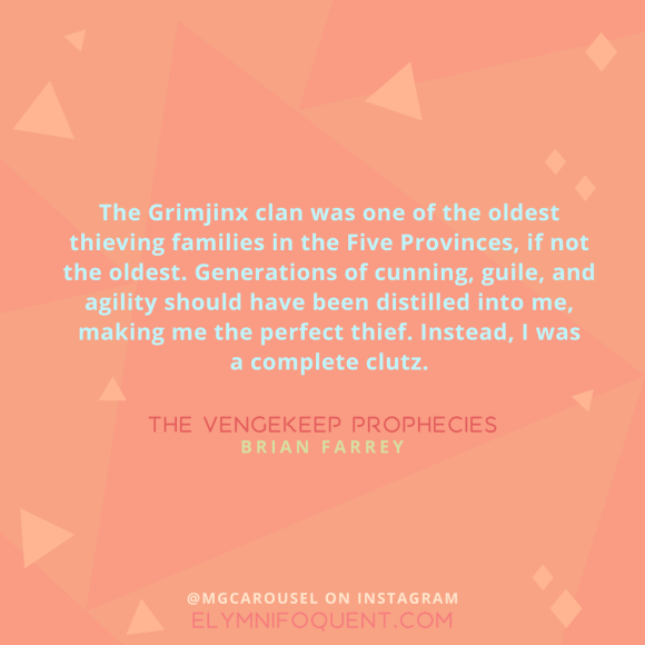 "The Grimjinx clan was one of the oldest thieving families in the Five Provinces, if not the oldest. Generations of cunning, guile, and agility should have been distilled into me, making me the perfect thief. Instead, I was a complete clutz." -The Vengekeep Prophecies by Brian Farrey