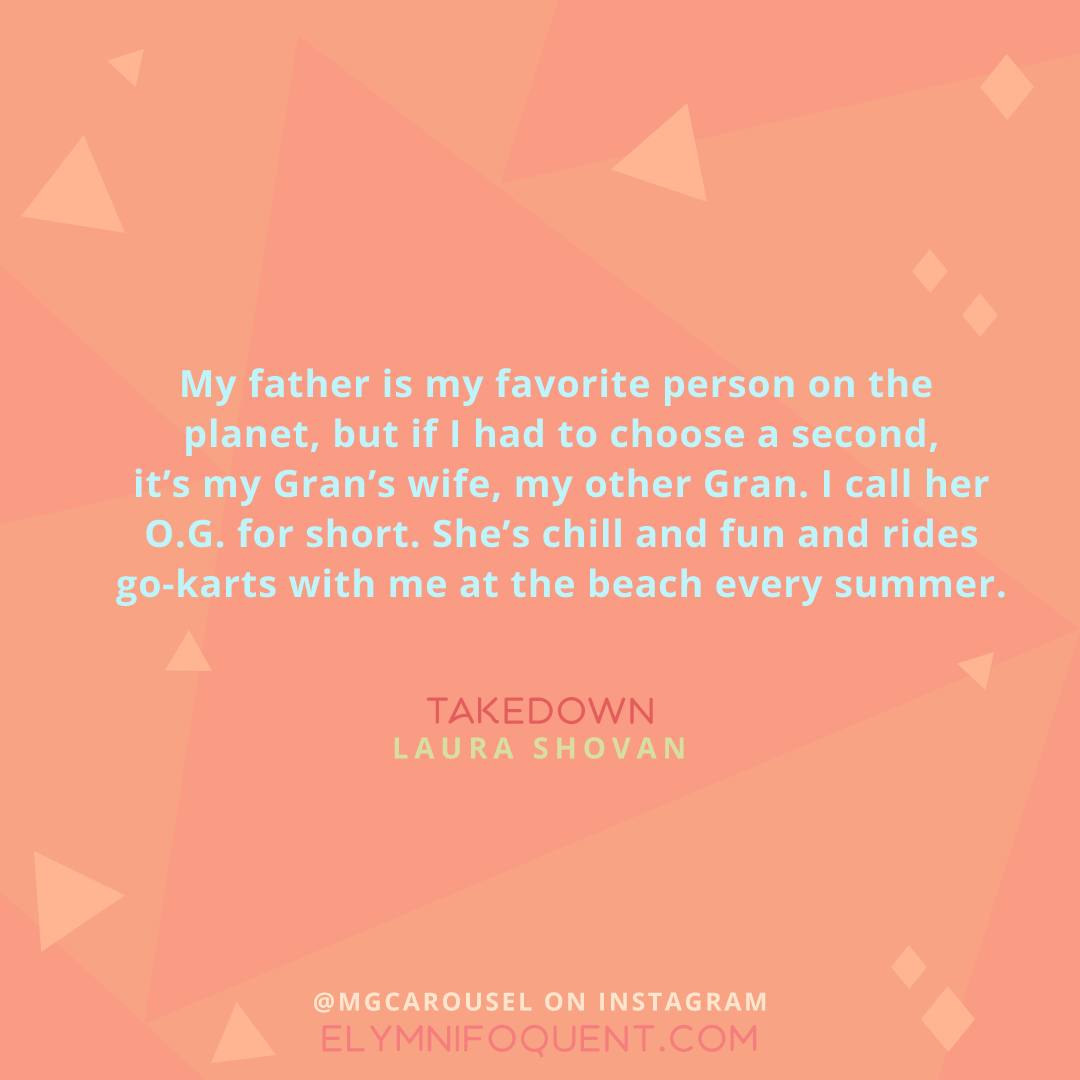 "My father is my favorite person on the planet, but if I had to choose a second, it's my Gran's wife, my other Gran. I call her O. G. for short. She's chill and fun and rides go-karts with me at the beach every summer." -Takedown by Laura Shovan