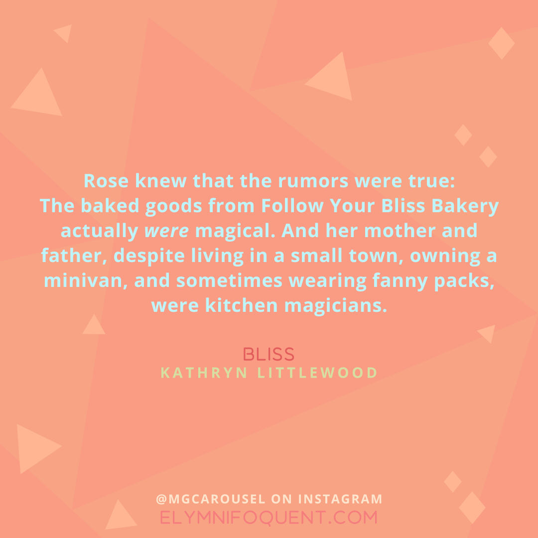 "Rose knew that the rumors were true: The baked goods from Follow Your Bliss Bakery actually were magical. And her mother and father, despite living in a small town, owning a minivan, and sometimes wearing fanny packs, were kitchen magicians." -Bliss by Kathryn Littlewood