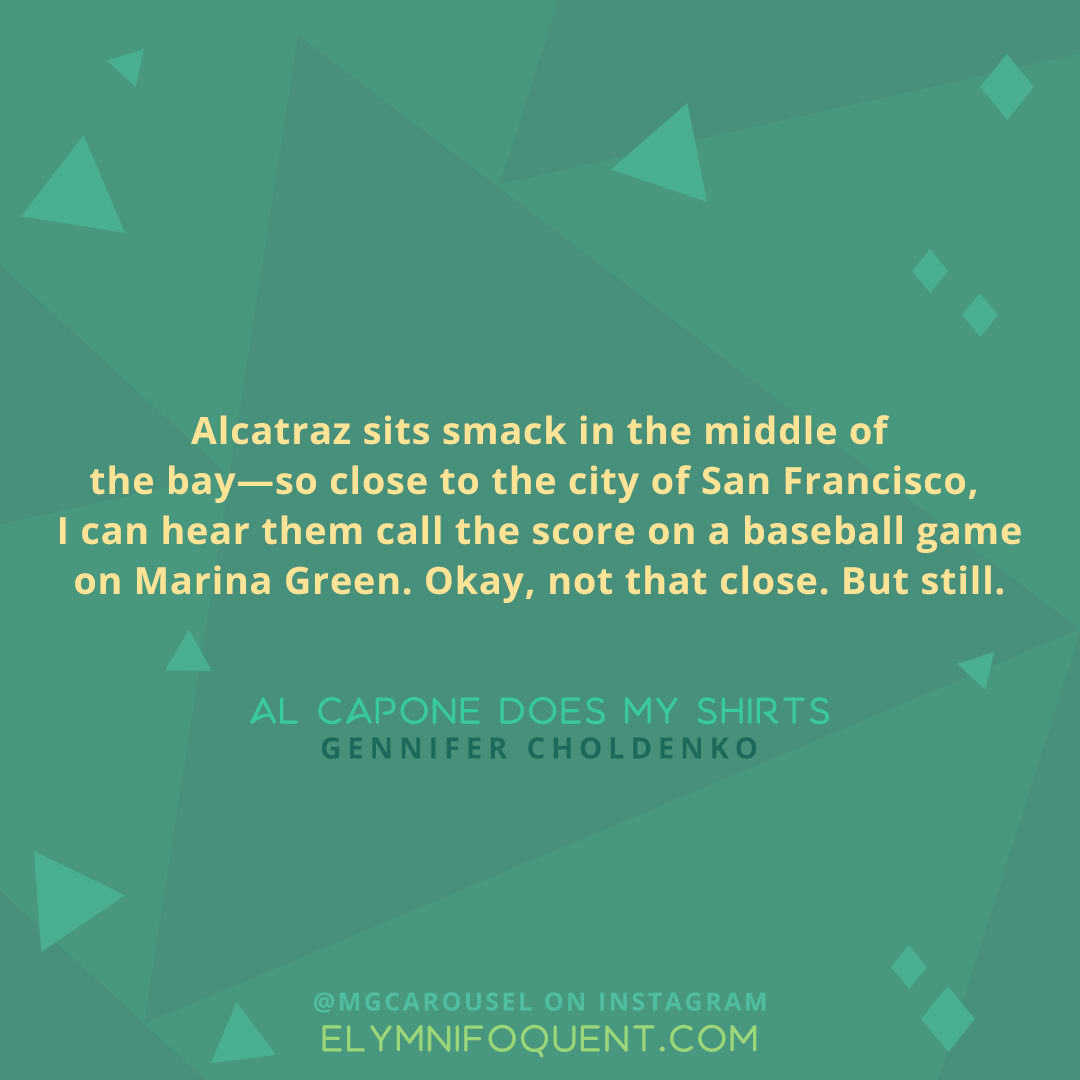 "Alcatraz sits smack in the middle of the bay--so close to the city of San Francisco, I can hear them call the score on a baseball game on Marina Green. Okay, not that close. But still." -Al Capone Does My Shirts by Gennifer Choldenko