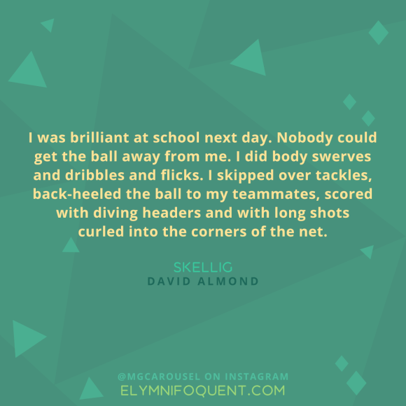 "I was brilliant at school next day. Nobody could get the ball away from me. I did body swerves and dribbles and flicks. I skipped over tackles, back-heeled the ball to my teammates, scored with diving headers and with long shots curled into the corners of the net." -Skellig by David Almond