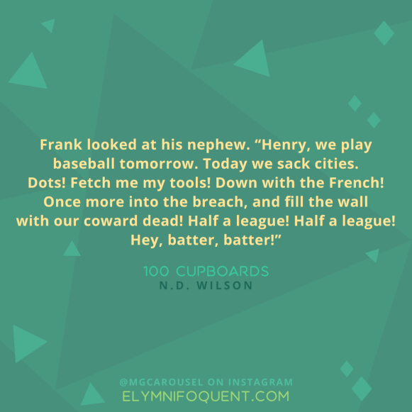Frank looked at his nephew. "Henry, we play baseball tomorrow. Today we sack cities. Dots! Fetch me my tools! Down with the French! Once more into the breach, and fill the wall with our coward dead! Half a league! Half a league! Hey, batter, batter!" -100 Cupboards by N.D. Wilson