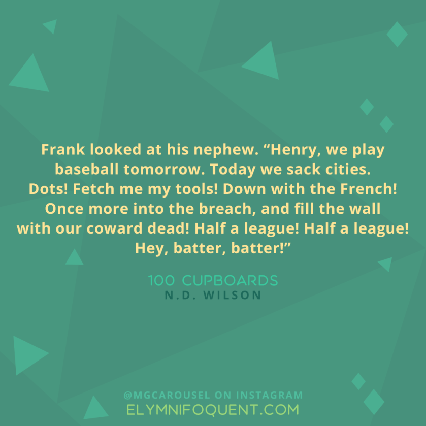 Frank looked at his nephew. "Henry, we play baseball tomorrow. Today we sack cities. Dots! Fetch me my tools! Down with the French! Once more into the breach, and fill the wall with our coward dead! Half a league! Half a league! Hey, batter, batter!" -100 Cupboards by N.D. Wilson