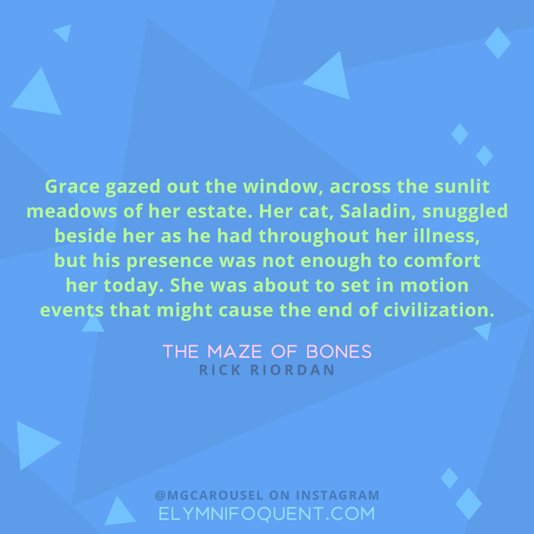 "Grace gazed out the window, across the sunlit meadows of her estate. Her cat, Saladin, snuggled beside her as he had throughout her illness, but his presence was not enough to comfort her today. She was about to set in motion events that might cause the end of civilization." -The Maze of Bones by Rick Riordan