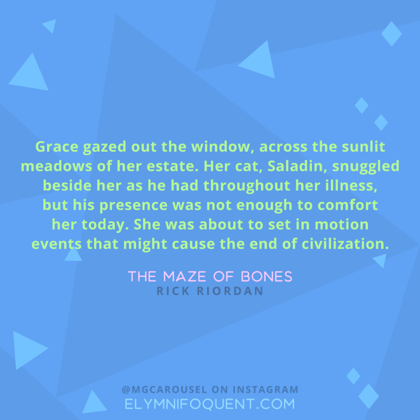 "Grace gazed out the window, across the sunlit meadows of her estate. Her cat, Saladin, snuggled beside her as he had throughout her illness, but his presence was not enough to comfort her today. She was about to set in motion events that might cause the end of civilization." -The Maze of Bones by Rick Riordan
