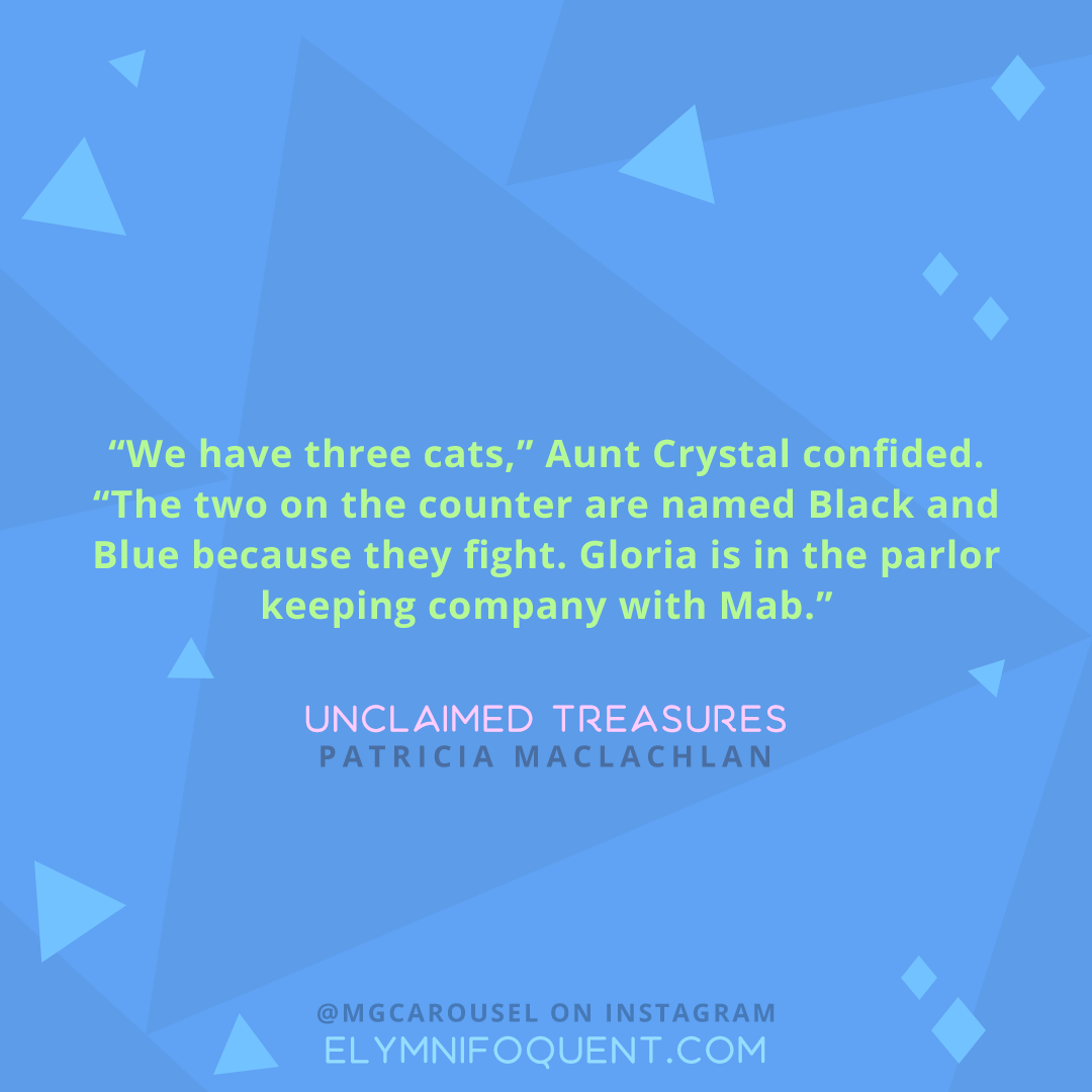 "We have three cats," Aunt Crystal confided. "The two on the counter are named Black and Blue because they fight. Gloria is in the parlor keeping company with Mab." -Unclaimed Treasures by Patricia MacLachlan