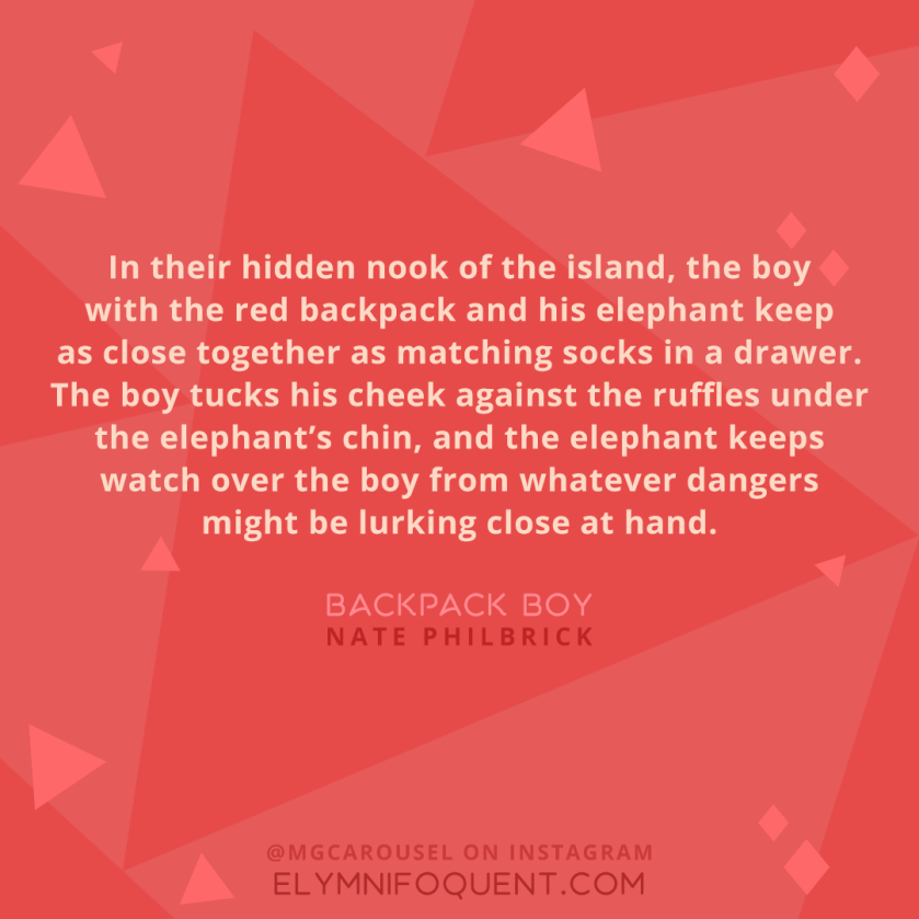 "In their hidden nook of the island, the boy with the red backpack and his elephant keep as close together as matching socks in a drawer. The boy tucks his cheek against the ruffles under the elephant's chin, and the elephant keeps watch over the boy from whatever dangers might be lurking close at hand." -Backpack Boy by Nate Philbrick