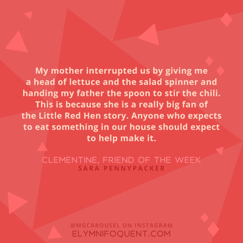 "My mother interrupted us by giving me a head of lettuce and the salad spinner and handing my father the spoon to stir the chili. This is because she is a really big fan of the Little Red Hen story. Anyone who expects o eat something in our house should expect to help make it." -Clementine, Friend of the Week by Sara Pennypacker