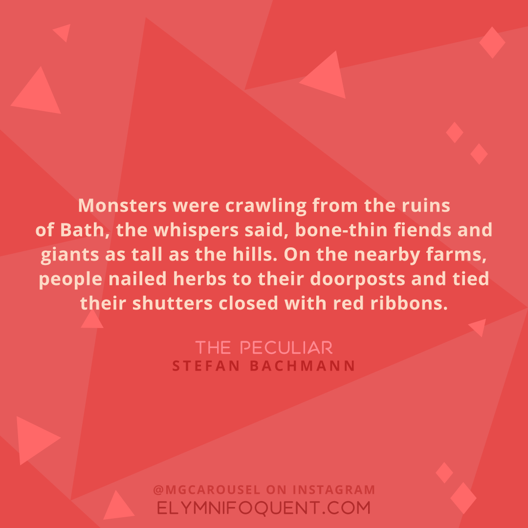 "Monsters were crawling from the ruins of Bath, the whispers said, bone-thin fiends and giants as tall as the hills. On the nearby farms, people nailed herbs to their doorposts and tied their shutters closed with red ribbons." -The Peculiar by Stefan Bachmann