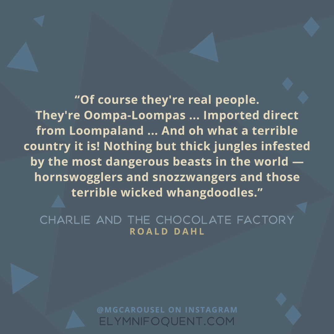 "Of course they're real people. They're Oompa-Loompas ... Imported direct from Loompaland ... And oh what a terrible country it is! Nothing but thick jungles infested by the most dangerous beasts in the world--hornswogglers and snozzwangers and those terrible wicked whangdoodles." -Charlie and the Chocolate Factory by Roald Dahl