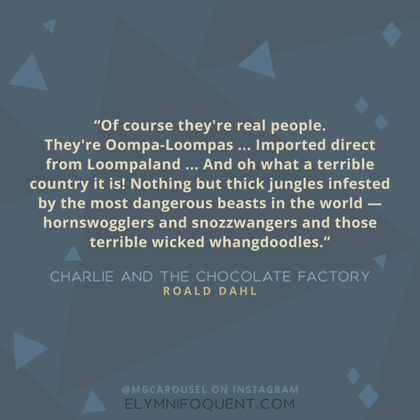 "Of course they're real people. They're Oompa-Loompas ... Imported direct from Loompaland ... And oh what a terrible country it is! Nothing but thick jungles infested by the most dangerous beasts in the world--hornswogglers and snozzwangers and those terrible wicked whangdoodles." -Charlie and the Chocolate Factory by Roald Dahl