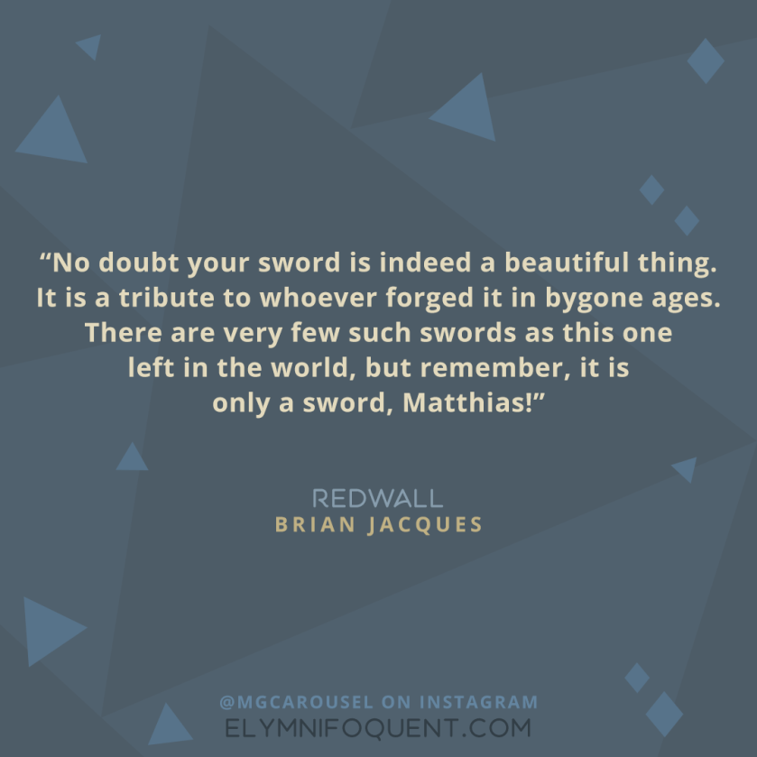 "No doubt your sword is indeed a beautiful thing. It is a tribute to whoever forged it in bygone ages. There are very few such swords as this one left in the world, but remember, it is only a sword, Matthias!" -Redwall by Brian Jacques