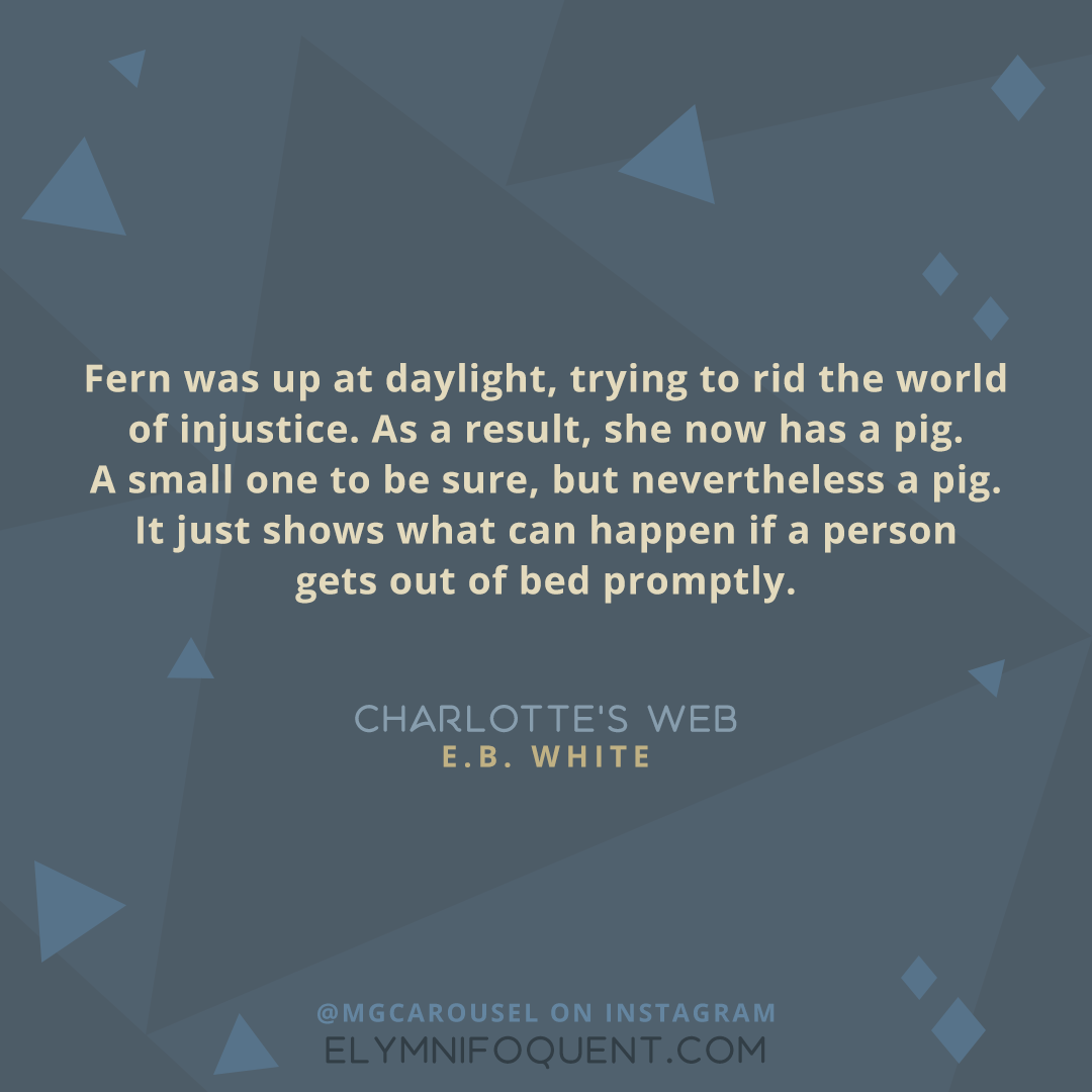 "Fern was up at daylight, trying to rid the world of injustice. As a result, she now has a pig. A small one to be sure, but nevertheless a pig. It just shows what can happen if a person gets out of bed promptly." -Charlotte's Web by E.B. White