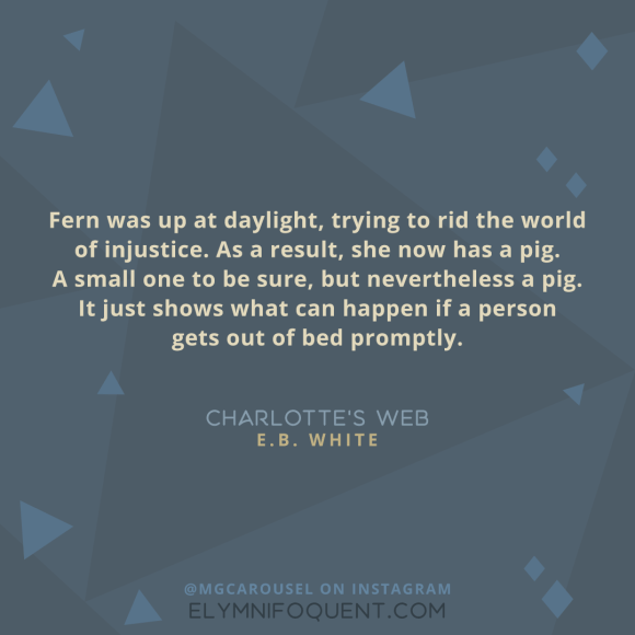"Fern was up at daylight, trying to rid the world of injustice. As a result, she now has a pig. A small one to be sure, but nevertheless a pig. It just shows what can happen if a person gets out of bed promptly." -Charlotte's Web by E.B. White