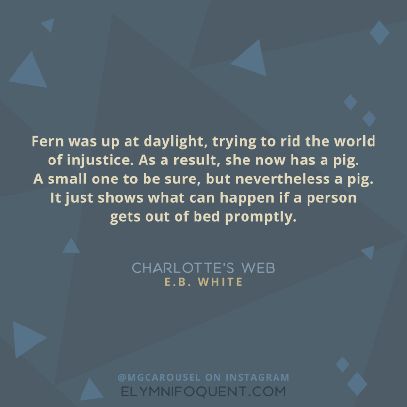 "Fern was up at daylight, trying to rid the world of injustice. As a result, she now has a pig. A small one to be sure, but nevertheless a pig. It just shows what can happen if a person gets out of bed promptly." -Charlotte's Web by E.B. White
