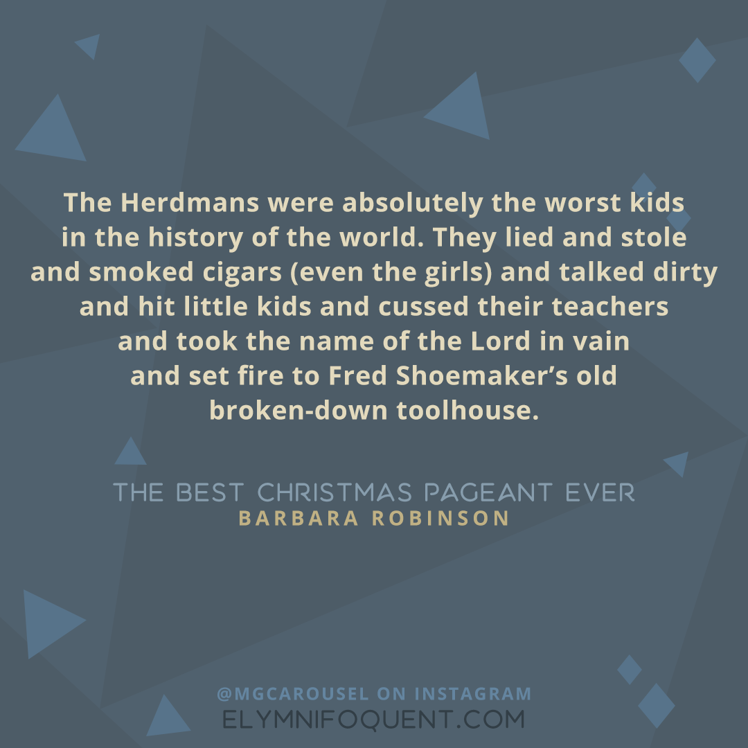 "The Herdmans were absolutely the worst kids in the history of the world. They lied and stole and smoked cigars (even the girls) and talked dirty and hit little kids and cussed their teachers and took the name of the Lord in vain and set fire to Fred Shoemaker's old broken-down toolhouse." -The Best Christmas Pageant Ever by Barbara Robinson