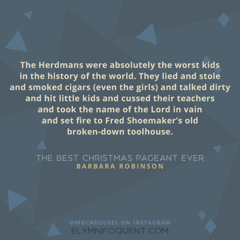 "The Herdmans were absolutely the worst kids in the history of the world. They lied and stole and smoked cigars (even the girls) and talked dirty and hit little kids and cussed their teachers and took the name of the Lord in vain and set fire to Fred Shoemaker's old broken-down toolhouse." -The Best Christmas Pageant Ever by Barbara Robinson
