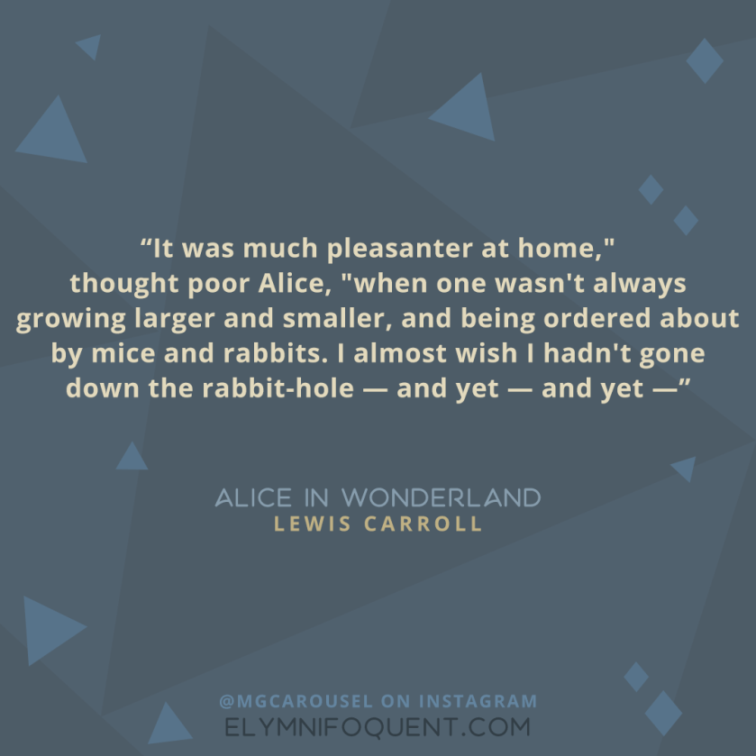 "It was much pleasanter at home," thought poor Alice, "when one wasn't always growing larger and smaller, and being ordered about by mice and rabbits. I almost wish I hadn't gone down the rabbit-hole --and yet-- and yet--" -Alice in Wonderland by Lewis Carroll