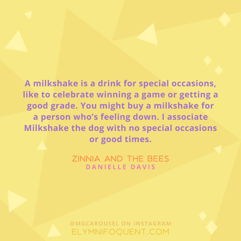 "A milkshake is a drink for special occasions, like to celebrate winning a game or getting a good grade. You might buy a milkshake for a person who's feeling down. I associate Milkshake the dog with no special occasions or good times." -Zinnia and the Bees by Danielle Davis