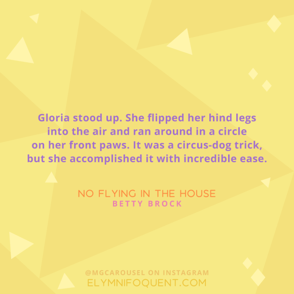 "Gloria stood up. She flipped her hind legs into the air and ran around in a circle on her front paws. It was a circus-dog trick, but she accomplished it with incredible ease." -No Flying in the House by Betty Brock