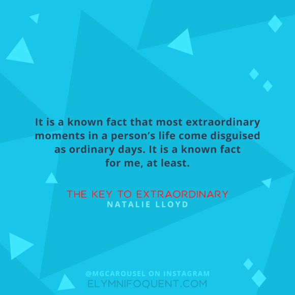 "It is a known fact that most extraordinary moments in a person’s life come disguised as ordinary days. It is a known fact for me, at least." –The Key to Extraordinary by Natalie Lloyd