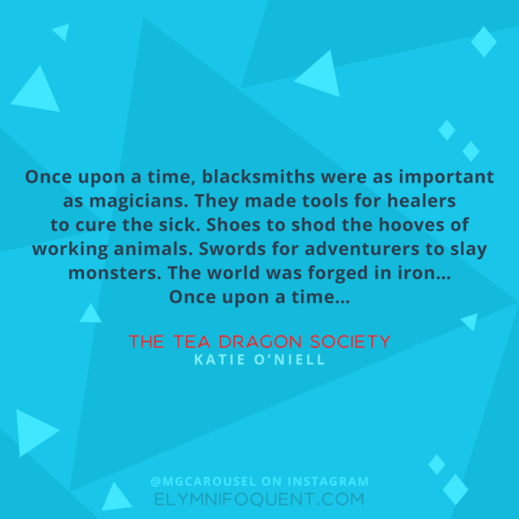 "Once upon a time, blacksmiths were as important as magicians. They made tools for healers to cure the sick. Shoes to shod the hooves of working animals. Swords for adventurers to slay monsters. The world was forged in iron… Once upon a time…" --The Tea Dragon Society by Katie O’Neill