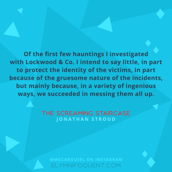 "Of the first few hauntings I investigated with Lockwood & Co. I intend to say little, in part to protect the identity of the victims, in part because of the gruesome nature of the incidents, but mainly because, in a variety of ingenious ways, we succeeded in messing them all up." –The Screaming Staircase by Jonathan Stroud