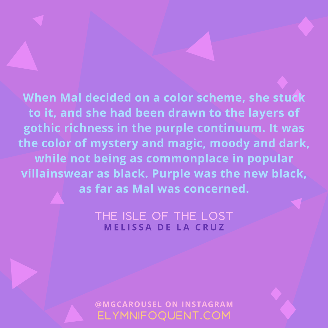 "When Mal decided on a color scheme, she stuck to it, and she had been drawn to the layers of gothic richness in the purple continuum. It was the color of mystery and magic, moody and dark, while not being as commonplace in popular villainswear as black. Purple was the new black, as far as Mal was concerned." -The Isle of the Lost by Mellisa de la Cruz
