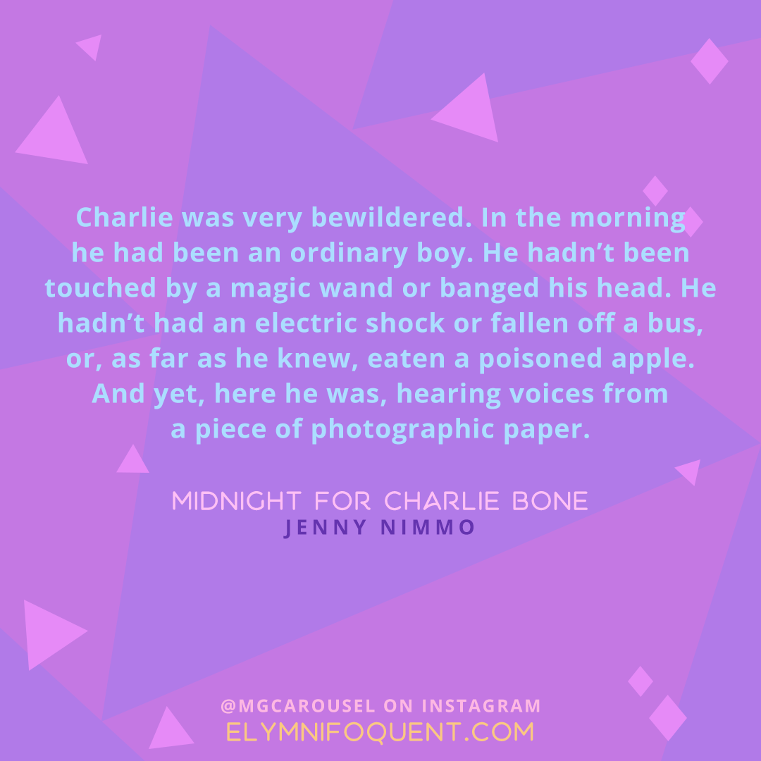 "Charlie was very bewildered. In the morning he had been an ordinary boy. He hadn't been touched by a magic wand or banged his head. He hadn't had an electric shock or fallen off a bus, or, as far as he knew, eaten a poisoned apple. And yet, here he was, hearing voices from a piece of photographic paper." -Midnight for Charlie Bone by Jenny Nimmo