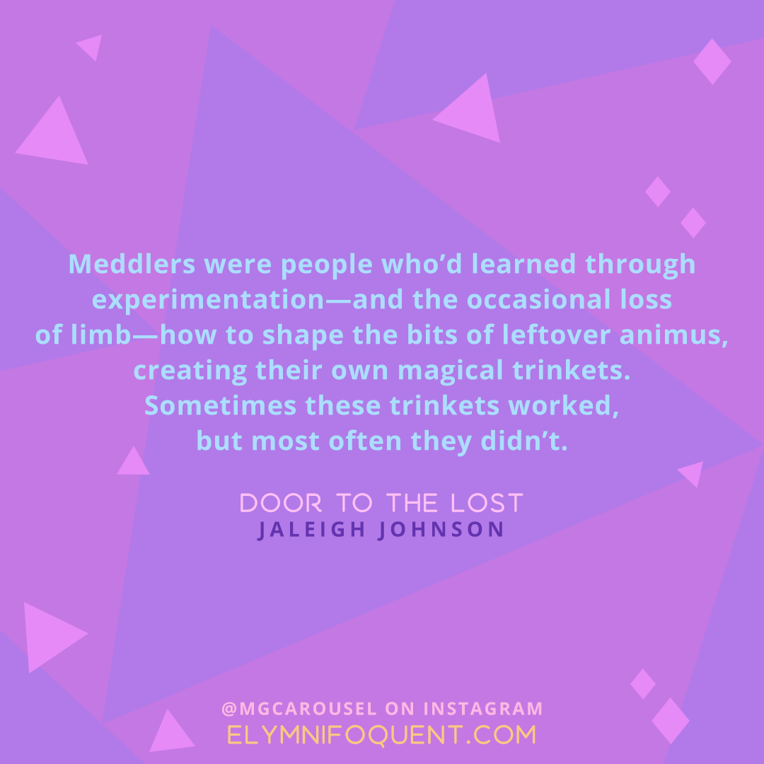 "Meddlers were people who'd learned through experimentation--and the occasional loss of limb--how to shape the bits of leftover animus, creating their own magical trinkets. Sometimes these trinkets worked, but most often they didn't." -Door to the Lost by Jaleigh Johnson