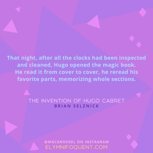 "That night, after all the clocks had been inspected and cleaned, Hugo opened the magic book. He read it from cover to cover, he reread his favorite parts, memorizing whole sections." -The Invention of Hugo Cabret by Brian Selznick