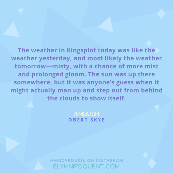 "The weather in Kingsplot today was like the weather yesterday, and most likely the weather tomorrow--misty, with a chance of more mist and prolonged gloom. The sun was up there somewhere, but it was anyone's guess when it might actually man up and step out from behind the clouds to show itself." -Ambush by Obert Skye