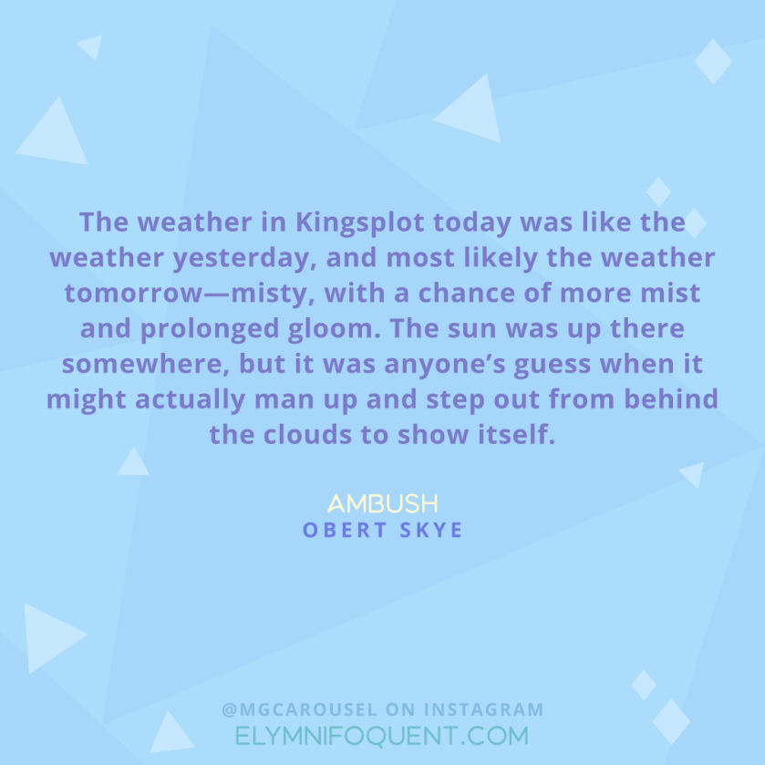 "The weather in Kingsplot today was like the weather yesterday, and most likely the weather tomorrow--misty, with a chance of more mist and prolonged gloom. The sun was up there somewhere, but it was anyone's guess when it might actually man up and step out from behind the clouds to show itself." -Ambush by Obert Skye