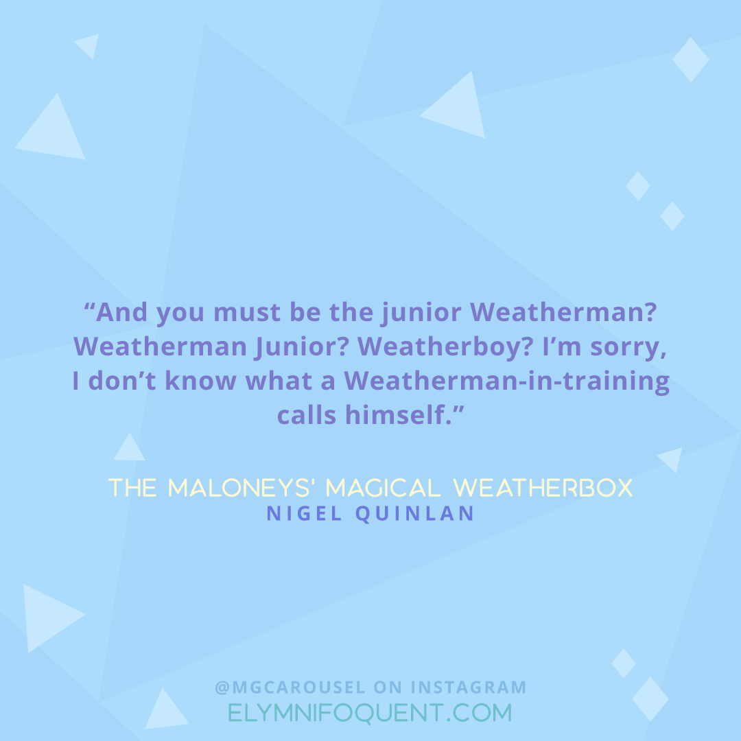"And you must be the junior Weatherman? Weatherman Junior? Weatherboy? I'm sorry, I don't know what a Weatherman-in-training calls himself." -The Maloneys' Magical Weatherbox by Nigel Quinlan