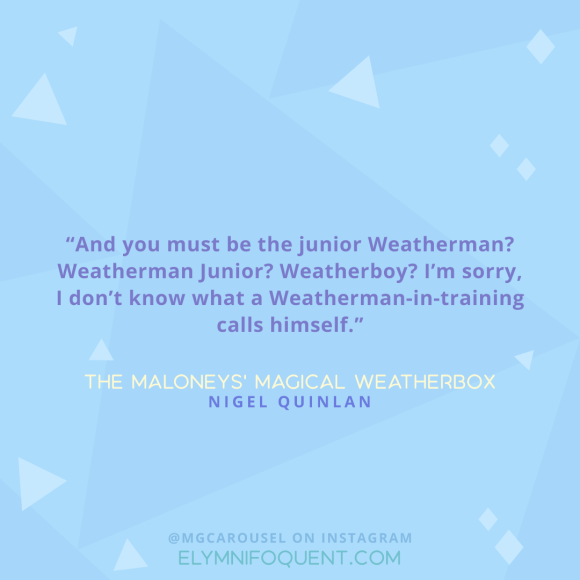 "And you must be the junior Weatherman? Weatherman Junior? Weatherboy? I'm sorry, I don't know what a Weatherman-in-training calls himself." -The Maloneys' Magical Weatherbox by Nigel Quinlan