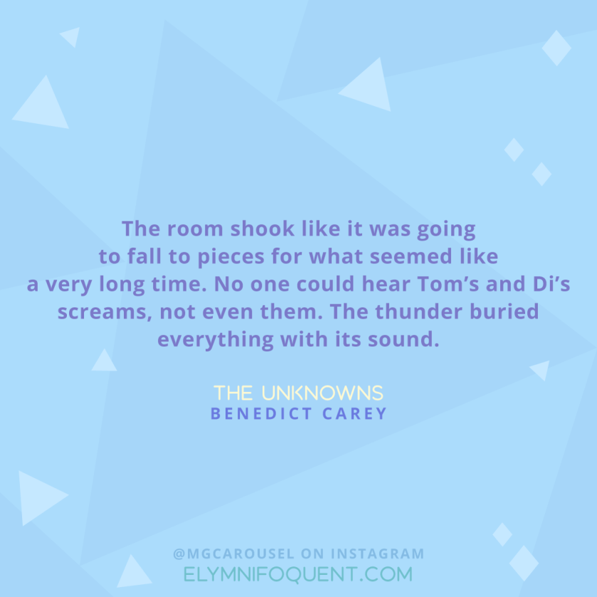 "The room shook like it was going to fall to pieces for what seemed like a very long time. No one could hear Tom's and Di's screams, not even them. The thunder buried everything with its sound." -The Unknowns by Benedict Carey