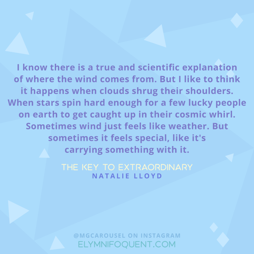 "I know there is a true and scientific explanation of where the wind comes from. But I like to think it happens when clouds shrug their shoulders. When stars spin hard enough for a few lucky people on earth to get caught up in their cosmic whirl. Sometimes wind just feels like weather. But sometimes it feels special, like it's carrying something with it." -The Key to Extraordinary by Natalie Lloyd