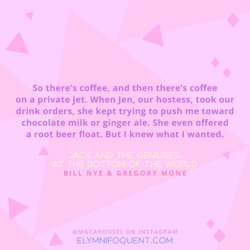"So there's coffee, and then there's coffee on a private jet. When Jen, our hostess, took our drink orders, she kept trying to push me toward chocolate milk or ginger ale. She even offered a root beer float. But I knew what I wanted." -Jack and the Geniuses: At the Bottom of the World by Bill Nye & Gregory Mone
