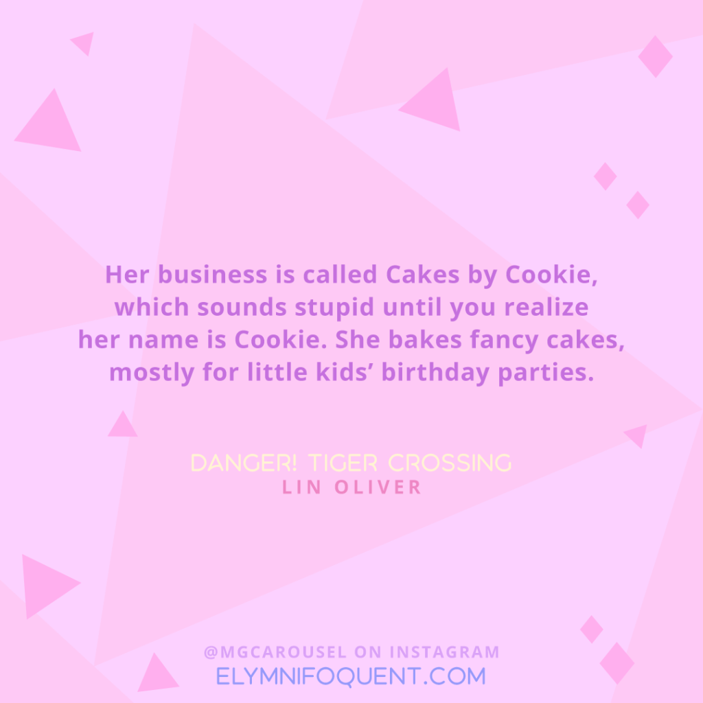 "Her business is called Cakes by Cookie, which sounds stupid until you realize her name is Cookie. She bakes fancy cakes, mostly for little kids' birthday parties." -Danger! Tiger Crossing by Lin Oliver
