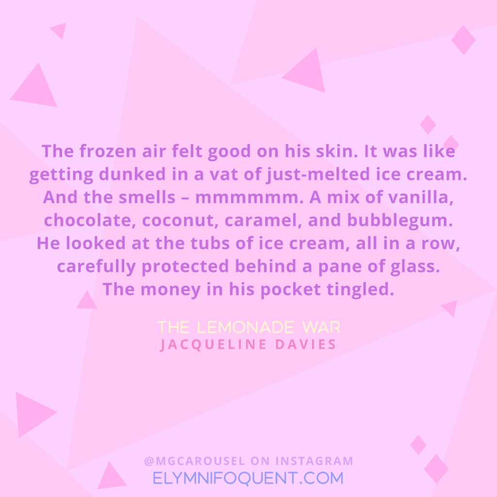 "The frozen air felt good on his skin. It was like getting dunked in a vat of just-melted ice cream. And the smells - mmmmmm. A mix of vanilla, chocolate, coconut, caramel, and bubblegum. He looked at the tubs of ice cream, all in a row, carefully protected behind a pane of glass. The money in his pocket tingled." -The Lemonade War by Jacqueline Davies