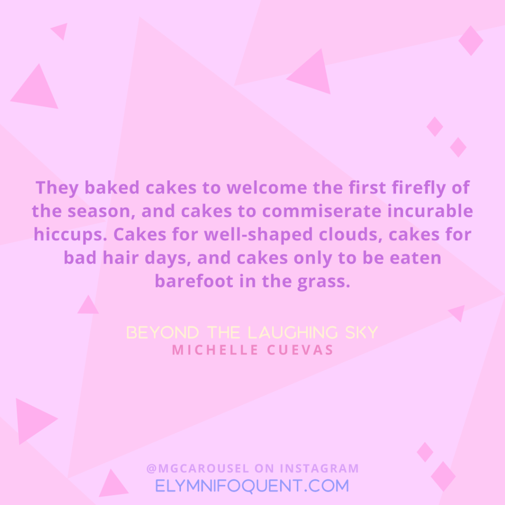 "They baked cakes to welcome the first firefly of the season, and cakes to commiserate incurable hiccups. Cakes for well-shaped clouds, cakes for bad hair days, and cakes only to be eaten barefoot in the grass." -Beyond the Laughing Sky by Michelle Cuevas