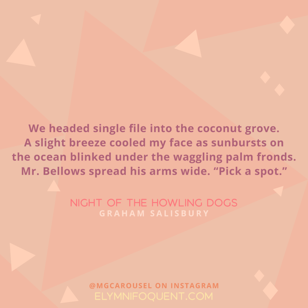 We headed single file into the coconut grove. A slight breeze cooled my face as sunbursts on the ocean blinked under the waggling palm fronds. Mr. Bellows spread his arms wide. "Pick a spot." -Night of the Howling Dogs by Graham Salisbury