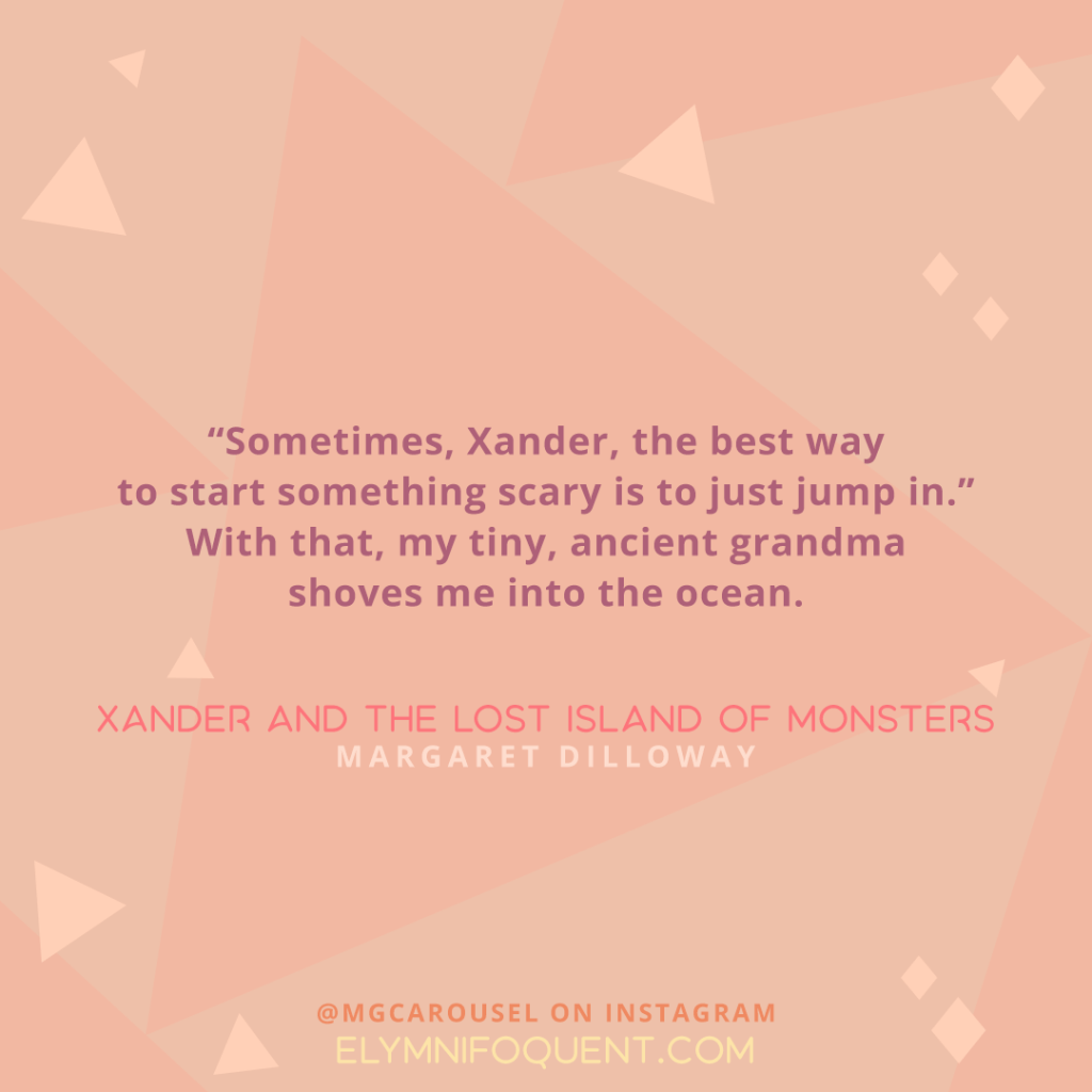 "Sometimes, Xander, the best way to start something scar is to just jump in." With that, my tiny, ancient grandma shoves me into the ocean. -Xander and the Lost Island of Monsters by Margaret Dilloway