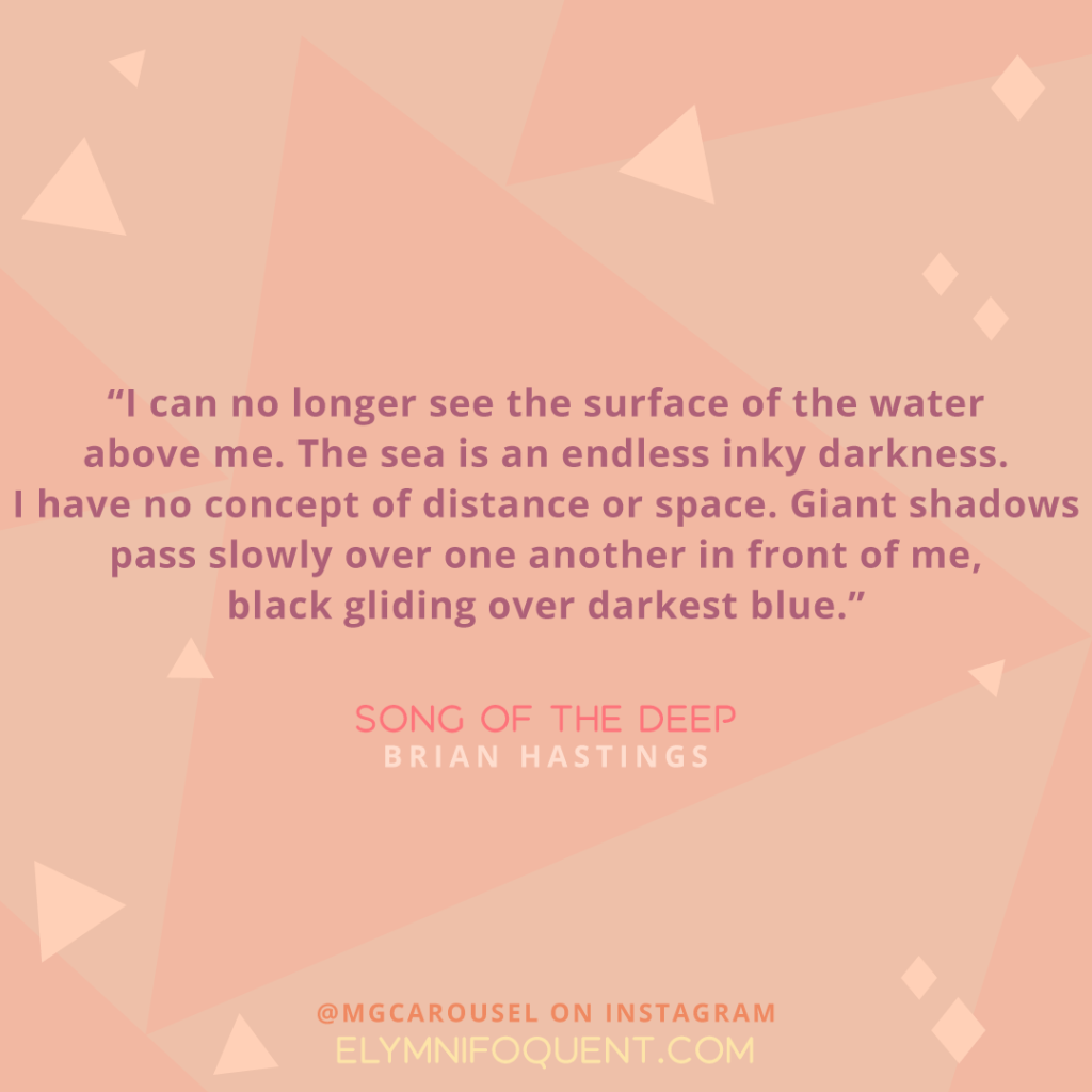"I can no longer see the surface of the water above me. The sea is an endless inky darkness. I have no concept of distance or space. Giant shadows pass slowly over one another in front of me, black gliding over darkest blue." -Song of the Deep by Brian Hastings