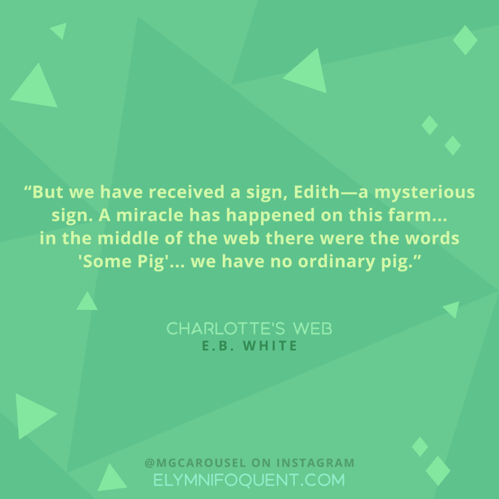 "But we have received a sign, Edith--a mysterious sign. A miracle has happened on this farm... in the middle of the web there were the words 'Some Pig'... we have no ordinary pig." -Charlotte's Web by E.B. White