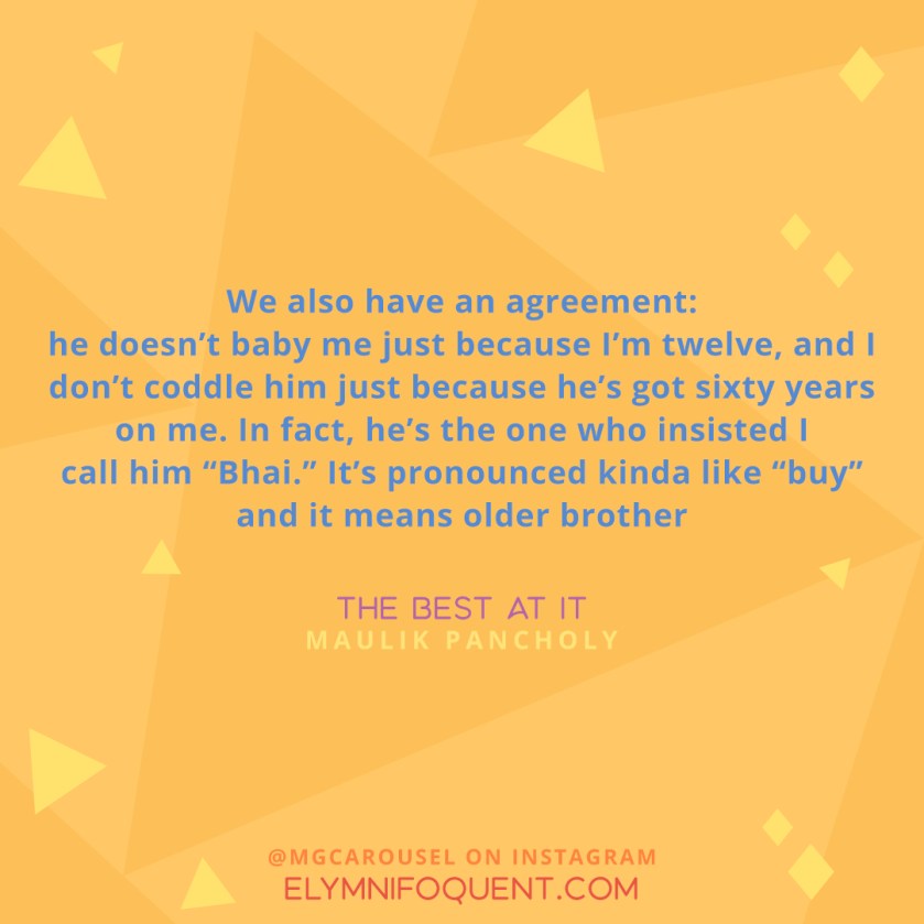 "We also have an agreement: he doesn't baby me just because I'm twelve, and I don't coddle him just because he's got sixty years on me. In fact, he's the one who insisted I call him "Bhai." it's pronounced kinda like "buy" and it means older brother." -The Best At It by Maulik Pancholy