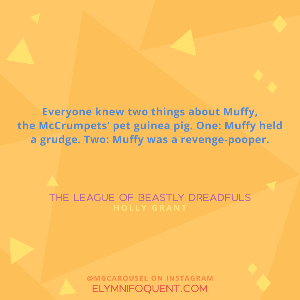 "Everyone knew two things about Muffy, the McCrumpets' pet guinea pig. One: Muffy held a grudge. Two: Muffy was a revenge-pooper." -The League of Beastly Dreadfuls by Holly Grant
