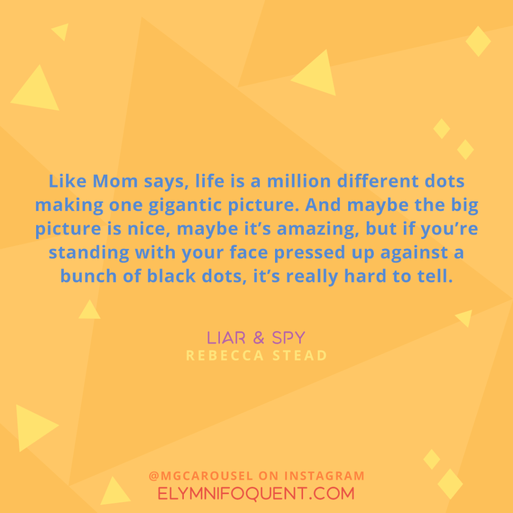 "Like Mom says, life is a million different dots making one gigantic picture. And maybe the big picture is nice, maybe it's amazing, but if you're standing with your face pressed up against a bunch of black dots, it's really hard to tell."