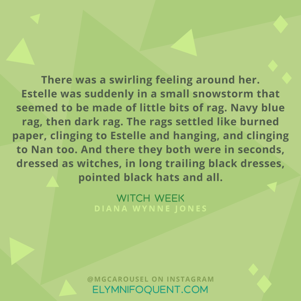 "there was a swirling feeling around her. Estelle was suddenly in a small snowstorm that seemed to be made of little bits of rag. Navy blue rag, then dark rag. The rags settled like burned paper, clinging to Estelle and hanging, and clinging to Nan too. And there they both were in seconds, dressed as witches, in long trailing black dresses, pointed black hats and all." -Witch Week by Diana Wynne Jones