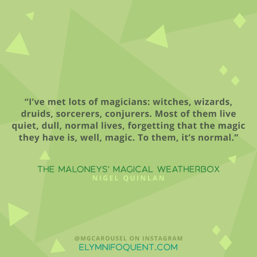 "I've met lots of magicians: witches, wizards, druids, sorcerers, conjurers. Most of them live quiet, dull, normal lives, forgetting that the magic they have is, well, magic. To them, it's normal." -The Maloneys' Magical Weatherbox by Nigel Quinlan